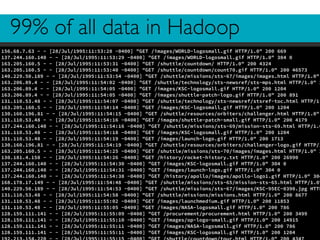 99% of all data in Hadoop
156.68.7.63 - - [28/Jul/1995:11:53:28 -0400] "GET /images/WORLD-logosmall.gif HTTP/1.0" 200 669
137.244.160.140 - - [28/Jul/1995:11:53:29 -0400] "GET /images/WORLD-logosmall.gif HTTP/1.0" 304 0
163.205.160.5 - - [28/Jul/1995:11:53:31 -0400] "GET /shuttle/countdown/ HTTP/1.0" 200 4324
163.205.160.5 - - [28/Jul/1995:11:53:40 -0400] "GET /shuttle/countdown/count70.gif HTTP/1.0" 200 46573
140.229.50.189 - - [28/Jul/1995:11:53:54 -0400] "GET /shuttle/missions/sts-67/images/images.html HTTP/1.0"
163.206.89.4 - - [28/Jul/1995:11:54:02 -0400] "GET /shuttle/technology/sts-newsref/sts-mps.html HTTP/1.0" 2
163.206.89.4 - - [28/Jul/1995:11:54:05 -0400] "GET /images/KSC-logosmall.gif HTTP/1.0" 200 1204
163.206.89.4 - - [28/Jul/1995:11:54:05 -0400] "GET /images/shuttle-patch-logo.gif HTTP/1.0" 200 891
131.110.53.48 - - [28/Jul/1995:11:54:07 -0400] "GET /shuttle/technology/sts-newsref/stsref-toc.html HTTP/1.
163.205.160.5 - - [28/Jul/1995:11:54:14 -0400] "GET /images/KSC-logosmall.gif HTTP/1.0" 200 1204
130.160.196.81 - - [28/Jul/1995:11:54:15 -0400] "GET /shuttle/resources/orbiters/challenger.html HTTP/1.0"
131.110.53.48 - - [28/Jul/1995:11:54:16 -0400] "GET /images/shuttle-patch-small.gif HTTP/1.0" 200 4179
137.244.160.140 - - [28/Jul/1995:11:54:16 -0400] "GET /shuttle/missions/sts-69/mission-sts-69.html HTTP/1.0
131.110.53.48 - - [28/Jul/1995:11:54:18 -0400] "GET /images/KSC-logosmall.gif HTTP/1.0" 200 1204
131.110.53.48 - - [28/Jul/1995:11:54:19 -0400] "GET /images/launch-logo.gif HTTP/1.0" 200 1713
130.160.196.81 - - [28/Jul/1995:11:54:19 -0400] "GET /shuttle/resources/orbiters/challenger-logo.gif HTTP/1
163.205.160.5 - - [28/Jul/1995:11:54:25 -0400] "GET /shuttle/missions/sts-70/images/images.html HTTP/1.0" 2
130.181.4.158 - - [28/Jul/1995:11:54:26 -0400] "GET /history/rocket-history.txt HTTP/1.0" 200 26990
137.244.160.140 - - [28/Jul/1995:11:54:30 -0400] "GET /images/KSC-logosmall.gif HTTP/1.0" 304 0
137.244.160.140 - - [28/Jul/1995:11:54:31 -0400] "GET /images/launch-logo.gif HTTP/1.0" 304 0
137.244.160.140 - - [28/Jul/1995:11:54:38 -0400] "GET /history/apollo/images/apollo-logo1.gif HTTP/1.0" 304
168.178.17.149 - - [28/Jul/1995:11:54:48 -0400] "GET /shuttle/missions/sts-65/mission-sts-65.html HTTP/1.0"
140.229.50.189 - - [28/Jul/1995:11:54:53 -0400] "GET /shuttle/missions/sts-67/images/KSC-95EC-0390.jpg HTTP
131.110.53.48 - - [28/Jul/1995:11:54:58 -0400] "GET /shuttle/missions/missions.html HTTP/1.0" 200 8677
131.110.53.48 - - [28/Jul/1995:11:55:02 -0400] "GET /images/launchmedium.gif HTTP/1.0" 200 11853
131.110.53.48 - - [28/Jul/1995:11:55:05 -0400] "GET /images/NASA-logosmall.gif HTTP/1.0" 200 786
128.159.111.141 - - [28/Jul/1995:11:55:09 -0400] "GET /procurement/procurement.html HTTP/1.0" 200 3499
128.159.111.141 - - [28/Jul/1995:11:55:10 -0400] "GET /images/op-logo-small.gif HTTP/1.0" 200 14915
128.159.111.141 - - [28/Jul/1995:11:55:11 -0400] "GET /images/NASA-logosmall.gif HTTP/1.0" 200 786
128.159.111.141 - - [28/Jul/1995:11:55:11 -0400] "GET /images/KSC-logosmall.gif HTTP/1.0" 200 1204
 