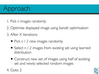 Approach
1. Pick n images randomly
2. Optimise displayed image using bandit optimisation
3. After X iterations:
•Pick n / 2 new images randomly
•Select n / 2 images from existing set using learned
distribution
•Construct new set of images using half of existing
set and newly selected random images
4. Goto 2
 