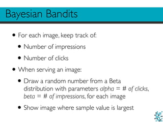 Bayesian Bandits
•For each image, keep track of:
•Number of impressions
•Number of clicks
•When serving an image:
•Draw a random number from a Beta
distribution with parameters alpha = # of clicks,
beta = # of impressions, for each image
•Show image where sample value is largest
 