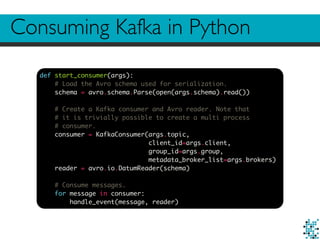 Consuming Kafka in Python
def start_consumer(args):
# Load the Avro schema used for serialization.
schema = avro.schema.Parse(open(args.schema).read())
# Create a Kafka consumer and Avro reader. Note that
# it is trivially possible to create a multi process
# consumer.
consumer = KafkaConsumer(args.topic,
client_id=args.client,
group_id=args.group,
metadata_broker_list=args.brokers)
reader = avro.io.DatumReader(schema)
# Consume messages.
for message in consumer:
handle_event(message, reader)
 