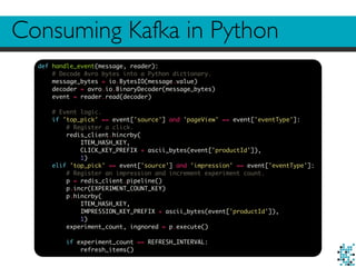 Consuming Kafka in Python
def handle_event(message, reader):
# Decode Avro bytes into a Python dictionary.
message_bytes = io.BytesIO(message.value)
decoder = avro.io.BinaryDecoder(message_bytes)
event = reader.read(decoder)
# Event logic.
if 'top_pick' == event['source'] and 'pageView' == event['eventType']:
# Register a click.
redis_client.hincrby(
ITEM_HASH_KEY,
CLICK_KEY_PREFIX + ascii_bytes(event['productId']),
1)
elif 'top_pick' == event['source'] and 'impression' == event['eventType']:
# Register an impression and increment experiment count.
p = redis_client.pipeline()
p.incr(EXPERIMENT_COUNT_KEY)
p.hincrby(
ITEM_HASH_KEY,
IMPRESSION_KEY_PREFIX + ascii_bytes(event['productId']),
1)
experiment_count, ingnored = p.execute()
if experiment_count == REFRESH_INTERVAL:
refresh_items()
 