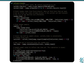 def refresh_items():
# Fetch current model state. We convert everything to str.
current_item_dict = redis_client.hgetall(ITEM_HASH_KEY)
current_items = numpy.unique([k[2:] for k in current_item_dict.keys()])
# Fetch random items from ElasticSearch. Note we fetch more than we need,
# but we filter out items already present in the current set and truncate
# the list to the desired size afterwards.
random_items = [
ascii_bytes(item)
for item in random_item_set(NUM_ITEMS + NUM_ITEMS - len(current_items) // 2)
if not item in current_items][:NUM_ITEMS - len(current_items) // 2]
# Draw random samples.
samples = [
numpy.random.beta(
int(current_item_dict[CLICK_KEY_PREFIX + item]),
int(current_item_dict[IMPRESSION_KEY_PREFIX + item]))
for item in current_items]
# Select top half by sample values. current_items is conveniently
# a Numpy array here.
survivors = current_items[numpy.argsort(samples)[len(current_items) // 2:]]
# New item set is survivors plus the random ones.
new_items = numpy.concatenate([survivors, random_items])
# Update model state to reflect new item set. This operation is atomic
# in Redis.
p = redis_client.pipeline(transaction=True)
p.set(EXPERIMENT_COUNT_KEY, 1)
p.delete(ITEM_HASH_KEY)
for item in new_items:
p.hincrby(ITEM_HASH_KEY, CLICK_KEY_PREFIX + item, 1)
p.hincrby(ITEM_HASH_KEY, IMPRESSION_KEY_PREFIX + item, 1)
p.execute()
 