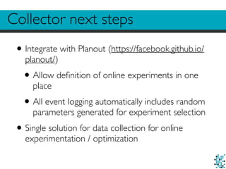 Collector next steps
•Integrate with Planout (https://facebook.github.io/
planout/)
•Allow deﬁnition of online experiments in one
place
•All event logging automatically includes random
parameters generated for experiment selection
•Single solution for data collection for online
experimentation / optimization
 
