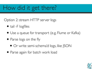 How did it get there?
Option 2: stream HTTP server logs
•tail -F logﬁles
•Use a queue for transport (e.g. Flume or Kafka)
•Parse logs on the ﬂy
•Or write semi-schema’d logs, like JSON
•Parse again for batch work load
 