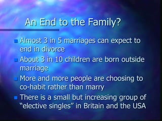 An End to the Family?Almost 3 in 5 marriages can expect to end in divorceAbout 3 in 10 children are born outside marriageMore and more people are choosing to co-habit rather than marryThere is a small but increasing group of “elective singles” in Britain and the USA