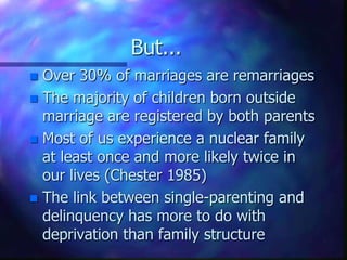 But...Over 30% of marriages are remarriagesThe majority of children born outside marriage are registered by both parentsMost of us experience a nuclear family at least once and more likely twice in our lives (Chester 1985)The link between single-parenting and delinquency has more to do with deprivation than family structure 