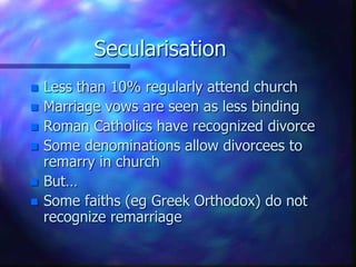SecularisationLess than 10% regularly attend churchMarriage vows are seen as less bindingRoman Catholics have recognized divorceSome denominations allow divorcees to remarry in church But…Some faiths (egGreek Orthodox) do not recognize remarriage