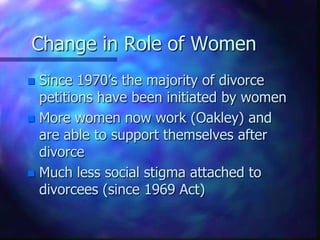 Change in Role of WomenSince 1970’s the majority of divorce petitions have been initiated by womenMore women now work (Oakley) and are able to support themselves after divorceMuch less social stigma attached to divorcees (since 1969 Act)