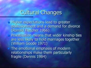 Cultural ChangesHigher expectations lead to greater disillusionment and a demand for divorce (Ronald Fletcher 1966)Privatisationmeans that wider kinship ties are less likely to hold marriages together (William Goode 1971)The emotional emphasis of modern relationships make them particularly fragile (Dennis 1984)