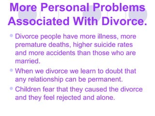 More Personal Problems
Associated With Divorce.
 Divorce

people have more illness, more
premature deaths, higher suicide rates
and more accidents than those who are
married.
 When we divorce we learn to doubt that
any relationship can be permanent.
 Children fear that they caused the divorce
and they feel rejected and alone.

 