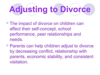 Adjusting to Divorce
 The

impact of divorce on children can
affect their self-concept, school
performance, peer relationships and
needs.
 Parents can help children adjust to divorce
by decreasing conflict, relationship with
parents, economic stability, and consistent
visitation.

 
