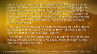 Qur’an 2:229. The divorce is twice, after that, either you retain her on
reasonable terms or release her with kindness. And it is not lawful for
you (men) to take back (from your wives) any of your Mahr (bridal
money given by the husband to his wife at the time of marriage) which
you have given them, except when both parties fear that they would be
unable to keep the limits ordained by Allaah (e.g. to deal with each
other on a fair basis).
Then if you fear that they would not be able to keep the limits ordained
by Allaah, then there is no sin on either of them if she gives back (the
Mahr or a part of it) for her Al-Khul' (divorce).
These are the limits ordained by Allaah, so do not transgress them. And
whoever transgresses the limits ordained by Allaah, then such are the
Zaalimoon (wrong-doers, etc.).1
1.

Khan, Dr Muhammad Muhsin (2012-02-23). English Translation of the Qur'an (Kindle Location 470). . Kindle Edition.

 