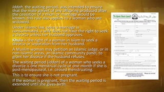 Iddah, the waiting period, was intended to ensure
that the male parent of any offspring produced after
the cessation of a nikah or marriage would be
known, this rule also applies to a woman who are
widowed.
Under Islamic law, once a marriage is
consummated, a wife does not have the right to seek
a divorce unless her husband approves.
Khula is the right of a woman in Islam to seek a
divorce or separation from her husband.
A Muslim woman may petition an Islamic judge, or in
non-Islamic areas, an Islamic community panel, to
grant her divorce if the husband refuses.
The waiting period (iddah) of a woman who seeks a
divorce is one menstrual cycle or one month if she is
post-menopauseal, i.e. ceased menstruating.
This is to ensure she is not pregnant.
If the woman is pregnant, then the waiting period is
extended until she gives birth.

 