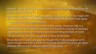 Women's right to initiate divorce is often limited compared with that of
men in the Middle East.
While men can divorce their spouses easily, women often face legal and
financial obstacles. For example, in many cases the woman must repay
her dowry and marriage expenses.
She may also be required to forfeit child custody. However, this is a
contentious area of religious practice and tradition is being increasingly
challenged by those promoting more liberal interpretations of Islam.
The decision to divorce is weighted in favor of the man.
Many Women’s rights groups have fought the triple talaq issue with
some success but only in areas of moderate Muslim influence yet when
pressed the court will always support triple talaq.

 