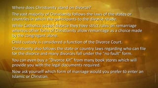 Where does Christianity stand on divorce?
The vast majority of Christianity follows the laws of the states or
countries in which the participants to the divorce reside.
While Catholics accept divorce they have strict rules on remarriage
whereas other form of Christianity allow remarriage as a choice made
by the congregant alone.
Child custody is considered a function of the Divorce Court.
Christianity also follows the state or country laws regarding who can file
for the divorce and many divorces fall under the “no fault” form.
You can even buy a “Divorce Kit” from many book stores which will
provide you with the legal documents required.
Now ask yourself which form of marriage would you prefer to enter an
Islamic or Christian.

 