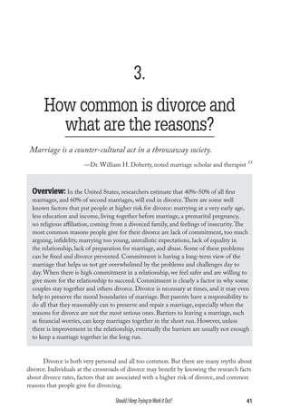 3.
How common is divorce and
what are the reasons?
Marriage is a counter-cultural act in a throwaway society.
—Dr. William H. Doherty, noted marriage scholar and therapist 55

Overview: In the United States, researchers estimate that 40%–50% of all first

marriages, and 60% of second marriages, will end in divorce. There are some well
known factors that put people at higher risk for divorce: marrying at a very early age,
less education and income, living together before marriage, a premarital pregnancy,
no religious affiliation, coming from a divorced family, and feelings of insecurity. The
most common reasons people give for their divorce are lack of commitment, too much
arguing, infidelity, marrying too young, unrealistic expectations, lack of equality in
the relationship, lack of preparation for marriage, and abuse. Some of these problems
can be fixed and divorce prevented. Commitment is having a long-term view of the
marriage that helps us not get overwhelmed by the problems and challenges day to
day. When there is high commitment in a relationship, we feel safer and are willing to
give more for the relationship to succeed. Commitment is clearly a factor in why some
couples stay together and others divorce. Divorce is necessary at times, and it may even
help to preserve the moral boundaries of marriage. But parents have a responsibility to
do all that they reasonably can to preserve and repair a marriage, especially when the
reasons for divorce are not the most serious ones. Barriers to leaving a marriage, such
as financial worries, can keep marriages together in the short run. However, unless
there is improvement in the relationship, eventually the barriers are usually not enough
to keep a marriage together in the long run.
Divorce is both very personal and all too common. But there are many myths about
divorce. Individuals at the crossroads of divorce may benefit by knowing the research facts
about divorce rates, factors that are associated with a higher risk of divorce, and common
reasons that people give for divorcing.

Should I Keep Trying to Work it Out?

41

 