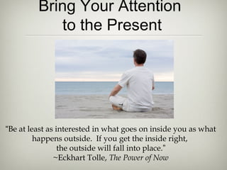 Bring Your Attention
to the Present
“Be at least as interested in what goes on inside you as what
happens outside. If you get the inside right,
the outside will fall into place.”
~Eckhart Tolle, The Power of Now
 