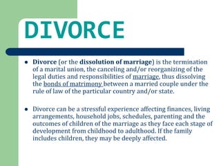 DIVORCE 
 Divorce (or the dissolution of marriage) is the termination 
of a marital union, the canceling and/or reorganizing of the 
legal duties and responsibilities of marriage, thus dissolving 
the bonds of matrimony between a married couple under the 
rule of law of the particular country and/or state. 
 Divorce can be a stressful experience affecting finances, living 
arrangements, household jobs, schedules, parenting and the 
outcomes of children of the marriage as they face each stage of 
development from childhood to adulthood. If the family 
includes children, they may be deeply affected. 
 