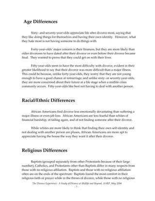 The Divorce Experience:  A Study of Divorce at Midlife and Beyond, AARP, May 2004 
  ‐ 7 ‐ 
  Age Differences 
 
  Sixty‐ and seventy‐year‐olds appreciate life after divorce most, saying that 
they like doing things for themselves and having their own identity.  However, what 
they hate most is not having someone to do things with.   
 
  Forty‐year‐olds’ major concern is their finances, but they are more likely than 
older divorcees to have dated after their divorce or even before their divorce became 
final.  They wanted to prove that they could get on with their lives. 
 
  Fifty‐year‐olds seem to have the most difficulty with divorce, evident in their 
greater likelihood to say that their divorce was more difficult than a major illness.   
This could be because, unlike forty‐year‐olds, they worry that they are not young 
enough to have a good chance at remarriage; and unlike sixty‐ or seventy‐year‐olds, 
they are more concerned about their future at a life stage when a midlife crisis 
commonly occurs.  Fifty‐year‐olds like best not having to deal with another person. 
 
 
Racial/Ethnic Differences 
 
  African Americans find divorce less emotionally devastating than suffering a 
major illness or even job loss.  African Americans are less fearful than whites of 
financial hardship, of failing again, and of not finding someone after their divorce.   
 
  While whites are more likely to think that finding their own self‐identity and 
not dealing with another person are pluses, African Americans are more apt to 
appreciate having the house the way they want it after their divorce. 
 
 
Religious Differences 
 
  Baptists (grouped separately from other Protestants because of their large 
number), Catholics, and Protestants other than Baptists differ in many respects from 
those with no religious affiliation.  Baptists and those with no religious affiliation 
often are on the ends of the spectrum:  Baptists found the most comfort in their 
religious faith or prayer while in the throes of divorce, while those with no religious 
 