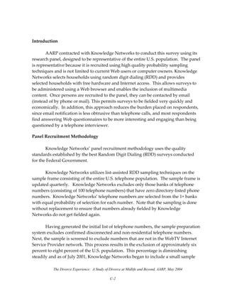 The Divorce Experience: A Study of Divorce at Midlife and Beyond, AARP, May 2004
C-2
 
Introduction 
 
AARP contracted with Knowledge Networks to conduct this survey using its 
research panel, designed to be representative of the entire U.S. population.  The panel 
is representative because it is recruited using high quality probability sampling 
techniques and is not limited to current Web users or computer owners. Knowledge 
Networks selects households using random digit dialing (RDD) and provides 
selected households with free hardware and Internet access.  This allows surveys to 
be administered using a Web browser and enables the inclusion of multimedia 
content.  Once persons are recruited to the panel, they can be contacted by email 
(instead of by phone or mail). This permits surveys to be fielded very quickly and 
economically.  In addition, this approach reduces the burden placed on respondents, 
since email notification is less obtrusive than telephone calls, and most respondents 
find answering Web questionnaires to be more interesting and engaging than being 
questioned by a telephone interviewer. 
Panel Recruitment Methodology 
 
  Knowledge Networks’ panel recruitment methodology uses the quality 
standards established by the best Random Digit Dialing (RDD) surveys conducted 
for the Federal Government. 
 
  Knowledge Networks utilizes list‐assisted RDD sampling techniques on the 
sample frame consisting of the entire U.S. telephone population.  The sample frame is 
updated quarterly.   Knowledge Networks excludes only those banks of telephone 
numbers (consisting of 100 telephone numbers) that have zero directory‐listed phone 
numbers.  Knowledge Networks’ telephone numbers are selected from the 1+ banks 
with equal probability of selection for each number.  Note that the sampling is done 
without replacement to ensure that numbers already fielded by Knowledge 
Networks do not get fielded again. 
 
  Having generated the initial list of telephone numbers, the sample preparation 
system excludes confirmed disconnected and non‐residential telephone numbers.  
Next, the sample is screened to exclude numbers that are not in the WebTV Internet 
Service Provider network. This process results in the exclusion of approximately six 
percent to eight percent of the U.S. population.  This percentage is diminishing 
steadily and as of July 2001, Knowledge Networks began to include a small sample 
 