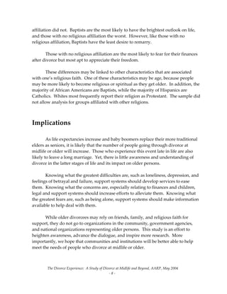 The Divorce Experience:  A Study of Divorce at Midlife and Beyond, AARP, May 2004 
  ‐ 8 ‐ 
affiliation did not.  Baptists are the most likely to have the brightest outlook on life, 
and those with no religious affiliation the worst.  However, like those with no 
religious affiliation, Baptists have the least desire to remarry. 
 
  Those with no religious affiliation are the most likely to fear for their finances 
after divorce but most apt to appreciate their freedom.   
 
  These differences may be linked to other characteristics that are associated 
with one’s religious faith.  One of these characteristics may be age, because people 
may be more likely to become religious or spiritual as they get older.  In addition, the 
majority of African Americans are Baptists, while the majority of Hispanics are 
Catholics.  Whites most frequently report their religion as Protestant.  The sample did 
not allow analysis for groups affiliated with other religions. 
 
 
Implications 
 
  As life expectancies increase and baby boomers replace their more traditional 
elders as seniors, it is likely that the number of people going through divorce at 
midlife or older will increase.  Those who experience this event late in life are also 
likely to leave a long marriage.  Yet, there is little awareness and understanding of 
divorce in the latter stages of life and its impact on older persons.   
 
  Knowing what the greatest difficulties are, such as loneliness, depression, and 
feelings of betrayal and failure, support systems should develop services to ease 
them.  Knowing what the concerns are, especially relating to finances and children,  
legal and support systems should increase efforts to alleviate them.  Knowing what 
the greatest fears are, such as being alone, support systems should make information 
available to help deal with them. 
 
  While older divorcees may rely on friends, family, and religious faith for 
support, they do not go to organizations in the community, government agencies, 
and national organizations representing older persons.  This study is an effort to 
heighten awareness, advance the dialogue, and inspire more research.  More 
importantly, we hope that communities and institutions will be better able to help 
meet the needs of people who divorce at midlife or older.   
 