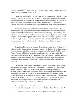 The Divorce Experience: A Study of Divorce at Midlife and Beyond, AARP, May 2004
C-3
from the out of WebTV Internet Service Provider network in the panel to represent 
these areas and reduce coverage error. 
 
  Telephone numbers for which Knowledge Networks is able to recover a valid 
postal address (about 50%) are sent an advance mailing informing them that they 
have been selected to participate in the Knowledge Networks Panel.  In addition to 
information about the Knowledge Networks Panel, the advance mailing also 
contains a monetary incentive to encourage cooperation when the interviewer calls. 
 
  Following the mailing, the telephone recruitment process begins.  The 
numbers called by interviewers consist of all numbers sent an advance mailing, as 
well as 50 percent of the numbers not sent an advance mailing.  The resulting cost 
efficiency more than offsets the decrease in precision caused by the need for sample 
weights. Cases sent to telephone interviewers are dialed up to 90 days, with at least 
15 dial attempts on cases where no one answers the phone and 25 dial attempts on 
phone numbers known to be associated with households. Extensive refusal 
conversion is also performed.   
 
  Experienced interviewers conduct all recruitment interviews.  An interview, 
which typically requires about 10 minutes, begins with the interviewer informing the 
household member that they have been selected to join the Knowledge Networks 
Panel.  They are told that in return for completing a short survey weekly, the 
household will be given a WebTV set‐top box and free monthly Internet access.  All 
members in the household are then enumerated, and some initial demographic 
variables and background information of prior computer and Internet usage are 
collected.  
 
  To ensure consistent delivery of survey content, each household is provided 
with identical hardware, even if they currently own a computer or have Internet 
access. Microsoft’s WebTV is the hardware platform currently used by the 
Knowledge Networks panel. The device consists of a set‐top box that connects to a 
TV and the telephone.  It also includes a remote keyboard and pointing device. 
WebTV has a built‐in 56K modem that provides the household with a connection to 
the Internet. The base unit also has a small hard drive to accommodate large file 
downloads, including video files. File downloads do not require any user 
intervention and usually occur during off‐hours. 
 
  Prior to shipment, each unit is custom configured with individual email 
accounts, so that it is ready for immediate use by the household. Most households 
 