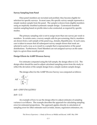 The Divorce Experience: A Study of Divorce at Midlife and Beyond, AARP, May 2004
C-5
Survey Sampling from Panel 
 
  Once panel members are recruited and profiled, they become eligible for 
selection for specific surveys.  In most cases, the specific survey sample represents a 
simple random sample from the panel.  The sample is drawn from eligible members 
using an implicitly stratified systematic sample design.  Customized stratified 
random sampling based on profile data is also conducted, as required by specific 
studies. 
 
  The primary sampling rule is not to assign more than one survey per week to 
members.  In certain cases, a survey sample calls for pre‐screening, that is, members 
are drawn from a sub‐sample of the panel (e.g., females, Republicans).  In such cases, 
care is taken to ensure that all subsequent survey sample drawn that week are 
selected in such a way as to result in a sample that is representative of the panel 
distributions.  Furthermore, Panel Members are not assigned surveys on the same 
topic in a given three‐month period. 
 
Design Effects for AARP Divorces Survey 
 
  For estimates computed using the full sample, the design effect is 2.12.  The 
design effect should be used to adjust calculated sampling errors from the study to 
reflect the deviation of the sample design from a simple random sample design.  
 
  The design effect for the AARP Divorce Survey was computed as follows: 
 
 
deff = (3501*(7411))/(3501)2 
 
deff = 2.12 
 
  An example of how to use the design effect to adjust estimates of sampling 
variance is as follows.  The example describes the approach for calculating sampling 
error for estimated proportions.  The approach applies directly to calculation of 
sampling error for other estimates such as totals, means, regression estimators, etc. 
 