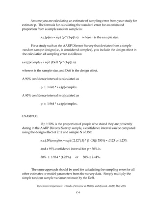 The Divorce Experience: A Study of Divorce at Midlife and Beyond, AARP, May 2004
C-6
  Assume you are calculating an estimate of sampling error from your study for 
estimate p.  The formula for calculating the standard error for an estimated 
proportion from a simple random sample is: 
 
  s.e.(p)srs = sqrt (p * (1‐p)/ n)     where n is the sample size. 
 
   For a study such as the AARP Divorce Survey that deviates from a simple 
random sample design (i.e., is considered complex), you include the design effect in 
the calculation of sampling error as follows:  
 
s.e.(p)complex = sqrt (Deff *p * (1‐p)/ n)      
 
where n is the sample size, and Deff is the design effect. 
 
A 90% confidence interval is calculated as 
 
    p  ±  1.645 * s.e.(p)complex.   
 
A 95% confidence interval is calculated as 
 
    p  ±  1.964 * s.e.(p)complex.   
 
 
EXAMPLE: 
If p = 50% is the proportion of people who stated they are presently 
dating in the AARP Divorce Survey sample, a confidence interval can be computed 
using the design effect of 2.12 and sample N of 3501.   
 
    s.e.(.50)complex = sqrt ( 2.12*(.5) * (1‐(.5))/ 3501) = .0123 or 1.23% 
 
    and a 95% confidence interval for p = 50% is 
 
    50%  ±  1.964 * (1.23%)      or      50% ± 2.41%. 
 
 
  The same approach should be used for calculating the sampling error for all 
other estimates or model parameters from the survey data.  Simply multiply the 
simple random sample variance estimate by the Deff. 
 
 