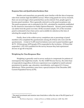 The Divorce Experience: A Study of Divorce at Midlife and Beyond, AARP, May 2004
C-7
Response Rate and Qualification/Incidence Rate 
 
  Readers and researchers are generally more familiar with the idea of response 
rates from random digit dial (RDD) surveys. When using panels for survey research, 
there are several stages where potential bias can be entered. First, people agree to 
become panel members. This is generally referred to as the panel acceptance rate.  
The panel acceptance rate is estimated to be 36%, calculated by standards established 
by the American Association for Public Opinion Research.   Second, panel members 
can attrite from the panel over time. Of the recruited sample, 31% of the recruited 
panel is estimated to have been active and available for selection at the time of 
selecting the sample for this study.1 
 
  Finally, there is the within‐survey completion rate or percentage of panel 
members who completed the questionnaire among all of those who were sent the 
questionnaire.   A total of 11,495 email invitations were sent to panel members aged 
40‐79.  Of that group, 8,070 people (70%) responded to the invitation.  Of those that 
responded, 1,147 (14%) qualified for the survey because they had experienced 
divorce at age 40 or beyond. 
Weighting for Non-Response Bias
Weighting is generally used in survey analysis to compensate for patterns of 
nonresponse that might bias results.  For the AARP Divorce Survey, the entire base 
of respondents (regardless of divorce experience) was weighted to match national 
parameters for gender, age, education, race/ethnicity, and region (U.S. Census 
definitions). These parameters came from a special analysis of the December 2002 
Current Population Survey (CPS).
1
The panel recruitment and retention rates listed above reflect the state of the KN panel as of
March, 2002.
 