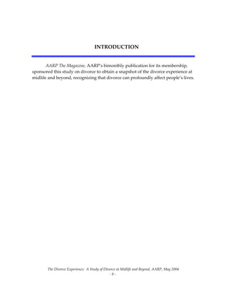 The Divorce Experience:  A Study of Divorce at Midlife and Beyond, AARP, May 2004 
  ‐ 9 ‐ 
 
INTRODUCTION 
 
AARP The Magazine, AARP’s bimonthly publication for its membership, 
sponsored this study on divorce to obtain a snapshot of the divorce experience at 
midlife and beyond, recognizing that divorce can profoundly affect people’s lives. 
 