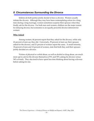 The Divorce Experience:  A Study of Divorce at Midlife and Beyond, AARP, May 2004 
  ‐ 14 ‐ 
II. Circumstances Surrounding the Divorce
 
Seldom do both parties jointly decide to have a divorce.  Women usually 
initiate the divorce.  Although they may have been contemplating action for a long 
time during a long marriage, women sometimes surprise their spouses when they 
finally ask for the divorce.  For both men and women, children are the major reason 
for delaying divorce, but economics is an equally powerful divorce deterrent for 
women.    
Who Asked 
Among women, 66 percent report that they asked for the divorce, while only 
41 percent of men say they did.  Conversely, 39 percent of men say their spouses 
asked for the divorce, and 21 percent of women report the same.  A small minority, 
18 percent of men and 12 percent of women, state that both they and their spouses 
jointly decided on a divorce.  
 
  Victims of physical or verbal abuse, as well as alcohol or drug abuse, are much 
more apt to ask for the divorce themselves (73% and 70% asking for divorce versus 
54% of total).  They also tend to have spent less time thinking about having a divorce 
before asking for one. 
 