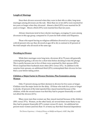 The Divorce Experience:  A Study of Divorce at Midlife and Beyond, AARP, May 2004 
  ‐ 16 ‐ 
 
Length of Marriage 
 
  Since their divorce occurred when they were in their 40s or older, long‐term 
marriages among divorcees are the rule.  More than six in ten (64%) were married for 
ten years or longer when they divorced.  Almost a third (32%) were married for 20 
years or longer.  About a third (35%) were married less than ten years.   
 
  African Americans tend to have shorter marriages, averaging 11 years among 
divorcees in this age group, compared to 15 years for both whites and Hispanics. 
 
  Those who report having no religious affiliation divorced at a younger age, 
with 62 percent who say they divorced at ages 40 to 44, in contrast to 43 percent of 
the total sample who divorced at the same age. 
 
 
Deciding to Divorce 
 
  While their marriages were long term, divorcees 40 to 79 years old generally 
contemplated getting a divorce for a short time before deciding to take the plunge.  
This is partly because one in five of them were surprised by their spouses (20%).  
Wives surprised their husbands more often (26% versus 14%).  In addition to the 
surprise from spouses, an additional third (32%) contemplated their divorce for less 
than a year before taking action. 
 
Children a Major Factor in Divorce Decision, Plus Economics among 
Women 
 
  Only 17 percent strung out their decision to divorce for five years or longer.    
Children were the major factor for the delay.  Of those who took five years or longer 
to decide, 43 percent of the total reported they stayed married because of the 
children, while the second reason was that they had to prepare financially or could 
not afford the divorce (21%).   
 
  Many more men than women say they stayed married because of the children 
(58% versus 37%).  Women, on the other hand, are several times more likely to say 
they had to prepare financially (27% women versus 6% men).  An additional ten 
percent more women (and less than 1% of men) say that their financial dependence 
 