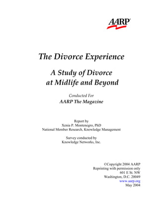                    
 
 
 
 
 
The Divorce Experience 
 
A Study of Divorce 
 at Midlife and Beyond 
 
Conducted For 
AARP The Magazine 
Report by
Xenia P. Montenegro, PhD
National Member Research, Knowledge Management
Survey conducted by
Knowledge Networks, Inc.
©Copyright 2004 AARP
Reprinting with permission only
601 E St. NW
Washington, D.C. 20049
www.aarp.org
May 2004
 