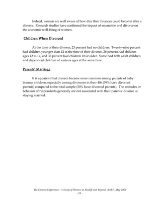The Divorce Experience:  A Study of Divorce at Midlife and Beyond, AARP, May 2004 
  ‐ 19 ‐ 
  Indeed, women are well aware of how dire their finances could become after a 
divorce.  Research studies have confirmed the impact of separation and divorce on 
the economic well‐being of women. 
  
 Children When Divorced 
 
  At the time of their divorce, 23 percent had no children.  Twenty‐nine percent 
had children younger than 12 at the time of their divorce, 28 percent had children 
ages 12 to 17, and 36 percent had children 18 or older.  Some had both adult children 
and dependent children of various ages at the same time. 
  
Parents’ Marriage 
 
  It is apparent that divorce became more common among parents of baby 
boomer children, especially among divorcees in their 40s (39% have divorced 
parents) compared to the total sample (30% have divorced parents).  The attitudes or 
behavior of respondents generally are not associated with their parents’ divorce or 
staying married. 
  
 
 
 
 
 
 