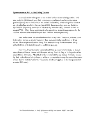 The Divorce Experience:  A Study of Divorce at Midlife and Beyond, AARP, May 2004 
  ‐ 22 ‐ 
Spouse versus Self as the Erring Partner 
 
  Divorcees most often point to the former spouse as the erring partner.  The 
vast majority (86%) say it was their ex‐spouse who cheated, and about the same 
percentage say the ex‐spouse was the control freak (86%), or the ex‐spouse was not 
carrying his/her weight in the marriage (83%).  Large numbers also say that their 
spouse was physically, verbally, or emotionally abusive (78%), or used alcohol or 
drugs (77%).   (Only those respondents who gave these as particular reasons for the 
divorce were asked whether they or their spouses were responsible). 
 
  Men and women alike tend to fault their ex‐spouses.  However, women point 
to the other person in greater numbers than men, especially for alcohol or drug 
abuse.  Men are generally more likely than women to say that the reasons apply 
either to them or to both themselves and their spouses.   
 
  However, fewer men and women fault their spouses when it came to money 
as well as to different values and lifestyles, saying that it is they or both parties who 
caused these problems.  About half of the women (53%) say money problems caused 
by their ex‐husbands led to divorce, while 44 percent of men say the same of their ex‐
wives.  Fewer still say “different values and lifestyles” applied to the ex‐spouse (30% 
women, 28% men). 
 
 