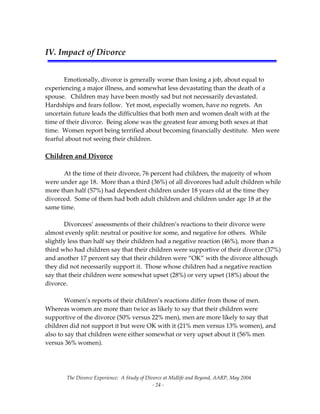 The Divorce Experience:  A Study of Divorce at Midlife and Beyond, AARP, May 2004 
  ‐ 24 ‐ 
 
IV. Impact of Divorce 
 
 
  Emotionally, divorce is generally worse than losing a job, about equal to 
experiencing a major illness, and somewhat less devastating than the death of a 
spouse.   Children may have been mostly sad but not necessarily devastated.  
Hardships and fears follow.  Yet most, especially women, have no regrets.  An 
uncertain future leads the difficulties that both men and women dealt with at the 
time of their divorce.  Being alone was the greatest fear among both sexes at that 
time.  Women report being terrified about becoming financially destitute.  Men were 
fearful about not seeing their children. 
 
Children and Divorce 
 
  At the time of their divorce, 76 percent had children, the majority of whom 
were under age 18.  More than a third (36%) of all divorcees had adult children while 
more than half (57%) had dependent children under 18 years old at the time they 
divorced.  Some of them had both adult children and children under age 18 at the 
same time. 
 
  Divorcees’ assessments of their children’s reactions to their divorce were 
almost evenly split: neutral or positive for some, and negative for others.  While 
slightly less than half say their children had a negative reaction (46%), more than a 
third who had children say that their children were supportive of their divorce (37%) 
and another 17 percent say that their children were “OK” with the divorce although 
they did not necessarily support it.  Those whose children had a negative reaction 
say that their children were somewhat upset (28%) or very upset (18%) about the 
divorce.  
 
  Women’s reports of their children’s reactions differ from those of men.  
Whereas women are more than twice as likely to say that their children were 
supportive of the divorce (50% versus 22% men), men are more likely to say that 
children did not support it but were OK with it (21% men versus 13% women), and 
also to say that children were either somewhat or very upset about it (56% men 
versus 36% women).   
 