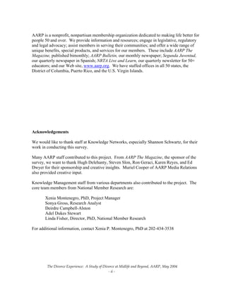 The Divorce Experience:  A Study of Divorce at Midlife and Beyond, AARP, May 2004 
  ‐ ii ‐ 
 
AARP is a nonprofit, nonpartisan membership organization dedicated to making life better for
people 50 and over. We provide information and resources; engage in legislative, regulatory
and legal advocacy; assist members in serving their communities; and offer a wide range of
unique benefits, special products, and services for our members. These include AARP The
Magazine, published bimonthly; AARP Bulletin, our monthly newspaper; Segunda Juventud,
our quarterly newspaper in Spanish; NRTA Live and Learn, our quarterly newsletter for 50+
educators; and our Web site, www.aarp.org. We have staffed offices in all 50 states, the
District of Columbia, Puerto Rico, and the U.S. Virgin Islands.
Acknowledgements
We would like to thank staff at Knowledge Networks, especially Shannon Schwartz, for their
work in conducting this survey.
Many AARP staff contributed to this project. From AARP The Magazine, the sponsor of the
survey, we want to thank Hugh Delehanty, Steven Slon, Ron Geraci, Karen Reyes, and Ed
Dwyer for their sponsorship and creative insights. Muriel Cooper of AARP Media Relations
also provided creative input.
Knowledge Management staff from various departments also contributed to the project. The
core team members from National Member Research are:
Xenia Montenegro, PhD, Project Manager
Sonya Gross, Research Analyst
Deirdre Campbell-Alston
Adel Dukes Stewart
Linda Fisher, Director, PhD, National Member Research
For additional information, contact Xenia P. Montenegro, PhD at 202-434-3538
 