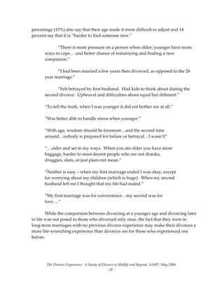 The Divorce Experience:  A Study of Divorce at Midlife and Beyond, AARP, May 2004 
  ‐ 28 ‐ 
percentage (15%) also say that their age made it more difficult to adjust and 14 
percent say that it is “harder to find someone new.”   
   
  “There is more pressure on a person when older; younger have more 
ways to cope… and better chance of remarrying and finding a new 
companion.” 
 
  “I had been married a few years then divorced, as opposed to the 26 
year marriage.” 
 
  “Felt betrayed by first husband.  Had kids to think about during the 
second divorce.  Upheaval and difficulties about equal but different.” 
 
“To tell the truth, when I was younger it did not bother me at all.” 
 
“Was better able to handle stress when younger.” 
 
“With age, wisdom should be foremost…and the second time 
around…nobody is prepared for failure or betrayal…I wasn’t!” 
 
“…older and set in my ways.  When you are older you have more 
baggage, harder to meet decent people who are not drunks, 
druggies, sluts, or just plain out mean.” 
 
“Neither is easy – when my first marriage ended I was okay, except 
for worrying about my children (which is huge).  When my second 
husband left me I thought that my life had ended.” 
 
“My first marriage was for convenience…my second was for 
love.…” 
 
  While the comparison between divorcing at a younger age and divorcing later 
in life was not posed to those who divorced only once, the fact that they were in 
long‐term marriages with no previous divorce experience may make their divorces a 
more life‐wrenching experience than divorces are for those who experienced one 
before. 
 
 