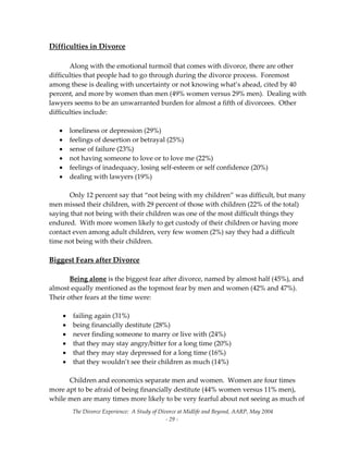 The Divorce Experience:  A Study of Divorce at Midlife and Beyond, AARP, May 2004 
  ‐ 29 ‐ 
Difficulties in Divorce 
 
  Along with the emotional turmoil that comes with divorce, there are other 
difficulties that people had to go through during the divorce process.  Foremost 
among these is dealing with uncertainty or not knowing what’s ahead, cited by 40 
percent, and more by women than men (49% women versus 29% men).  Dealing with 
lawyers seems to be an unwarranted burden for almost a fifth of divorcees.  Other 
difficulties include:  
 
• loneliness or depression (29%) 
• feelings of desertion or betrayal (25%) 
• sense of failure (23%) 
• not having someone to love or to love me (22%) 
• feelings of inadequacy, losing self‐esteem or self confidence (20%) 
• dealing with lawyers (19%) 
 
  Only 12 percent say that “not being with my children” was difficult, but many 
men missed their children, with 29 percent of those with children (22% of the total) 
saying that not being with their children was one of the most difficult things they 
endured.  With more women likely to get custody of their children or having more 
contact even among adult children, very few women (2%) say they had a difficult 
time not being with their children.   
 
Biggest Fears after Divorce 
 
  Being alone is the biggest fear after divorce, named by almost half (45%), and 
almost equally mentioned as the topmost fear by men and women (42% and 47%).  
Their other fears at the time were: 
 
• failing again (31%) 
• being financially destitute (28%) 
• never finding someone to marry or live with (24%) 
• that they may stay angry/bitter for a long time (20%) 
• that they may stay depressed for a long time (16%) 
• that they wouldn’t see their children as much (14%) 
 
  Children and economics separate men and women.  Women are four times 
more apt to be afraid of being financially destitute (44% women versus 11% men), 
while men are many times more likely to be very fearful about not seeing as much of 
 