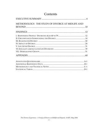 The Divorce Experience:  A Study of Divorce at Midlife and Beyond, AARP, May 2004 
  ‐ 1 ‐ 
Contents 
EXECUTIVE SUMMARY ...............................................................................4
METHODOLOGY:  THE STUDY OF DIVORCE AT MIDLIFE AND 
BEYOND.........................................................................................................10
FINDINGS ......................................................................................................12
I.  RESPONDENT PROFILE:  DIVORCEES AGES 40 TO 79....................................................... 12
II. CIRCUMSTANCES SURROUNDING THE DIVORCE............................................................ 14
III. REASONS FOR DIVORCE  ................................................................................................ 20
IV. IMPACT OF DIVORCE...................................................................................................... 24
V. LIFE AFTER DIVORCE ...................................................................................................... 31
VI. SEXUALITY AMONG LATER LIFE DIVORCEES ................................................................ 39
VII.  DEMOGRAPHIC GROUPS.............................................................................................. 51
APPENDIX .....................................................................................................60
 
ANNOTATED QUESTIONNAIRE..........................................................................................A‐1
ADDITIONAL RESPONDENT DATA .....................................................................................B‐1
METHODOLOGY AND TECHNICAL NOTES ........................................................................ C‐1
STATISTICAL TABLES..........................................................................................................D‐1
 