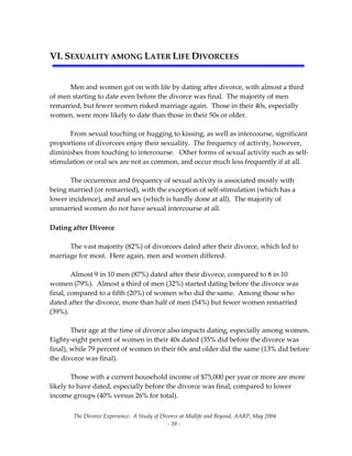 The Divorce Experience:  A Study of Divorce at Midlife and Beyond, AARP, May 2004 
  ‐ 39 ‐ 
VI. SEXUALITY AMONG LATER LIFE DIVORCEES  
 
   
  Men and women got on with life by dating after divorce, with almost a third 
of men starting to date even before the divorce was final.  The majority of men 
remarried, but fewer women risked marriage again.  Those in their 40s, especially 
women, were more likely to date than those in their 50s or older. 
 
  From sexual touching or hugging to kissing, as well as intercourse, significant 
proportions of divorcees enjoy their sexuality.  The frequency of activity, however, 
diminishes from touching to intercourse.   Other forms of sexual activity such as self‐
stimulation or oral sex are not as common, and occur much less frequently if at all.   
 
  The occurrence and frequency of sexual activity is associated mostly with 
being married (or remarried), with the exception of self‐stimulation (which has a 
lower incidence), and anal sex (which is hardly done at all).  The majority of 
unmarried women do not have sexual intercourse at all. 
     
Dating after Divorce 
 
  The vast majority (82%) of divorcees dated after their divorce, which led to 
marriage for most.  Here again, men and women differed. 
  
  Almost 9 in 10 men (87%) dated after their divorce, compared to 8 in 10 
women (79%).  Almost a third of men (32%) started dating before the divorce was 
final, compared to a fifth (20%) of women who did the same.  Among those who 
dated after the divorce, more than half of men (54%) but fewer women remarried 
(39%).     
 
  Their age at the time of divorce also impacts dating, especially among women.  
Eighty‐eight percent of women in their 40s dated (35% did before the divorce was 
final), while 79 percent of women in their 60s and older did the same (13% did before 
the divorce was final). 
 
  Those with a current household income of $75,000 per year or more are more 
likely to have dated, especially before the divorce was final, compared to lower 
income groups (40% versus 26% for total).   
 
 