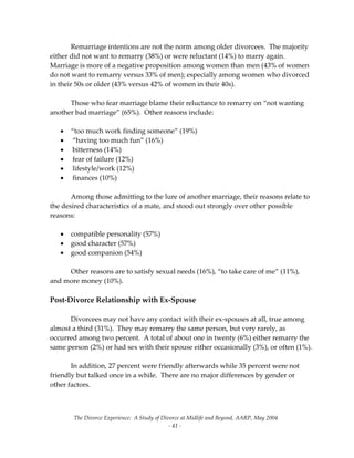 The Divorce Experience:  A Study of Divorce at Midlife and Beyond, AARP, May 2004 
  ‐ 41 ‐ 
Remarriage intentions are not the norm among older divorcees.  The majority 
either did not want to remarry (38%) or were reluctant (14%) to marry again.  
Marriage is more of a negative proposition among women than men (43% of women 
do not want to remarry versus 33% of men); especially among women who divorced 
in their 50s or older (43% versus 42% of women in their 40s).   
   
  Those who fear marriage blame their reluctance to remarry on “not wanting 
another bad marriage” (65%).  Other reasons include: 
 
• “too much work finding someone” (19%) 
•  “having too much fun” (16%) 
•  bitterness (14%) 
•  fear of failure (12%) 
•  lifestyle/work (12%)  
•  finances (10%) 
 
  Among those admitting to the lure of another marriage, their reasons relate to 
the desired characteristics of a mate, and stood out strongly over other possible 
reasons: 
 
• compatible personality (57%) 
• good character (57%) 
• good companion (54%) 
 
  Other reasons are to satisfy sexual needs (16%), “to take care of me” (11%), 
and more money (10%). 
 
Post‐Divorce Relationship with Ex‐Spouse 
  
  Divorcees may not have any contact with their ex‐spouses at all, true among 
almost a third (31%).  They may remarry the same person, but very rarely, as 
occurred among two percent.  A total of about one in twenty (6%) either remarry the 
same person (2%) or had sex with their spouse either occasionally (3%), or often (1%). 
 
  In addition, 27 percent were friendly afterwards while 35 percent were not 
friendly but talked once in a while.  There are no major differences by gender or 
other factors. 
 
 