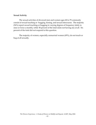 The Divorce Experience:  A Study of Divorce at Midlife and Beyond, AARP, May 2004 
  ‐ 42 ‐ 
 
Sexual Activity 
The sexual activities of divorced men and women ages 40 to 79 commonly 
consist of sexual touching or  hugging, kissing, and sexual intercourse.  The majority 
(56%) report sexual touching or hugging in varying degrees of frequency (daily to 
once or twice a month), while 38 percent of the total claim not having any at all.  Six 
percent of the total did not respond to this question. 
 
  The majority of women, especially unmarried women (69%), do not touch or 
hug at all sexually. 
 
 
