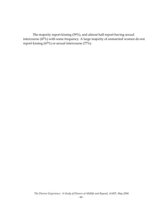 The Divorce Experience:  A Study of Divorce at Midlife and Beyond, AARP, May 2004 
  ‐ 44 ‐ 
 
 
 
  The majority report kissing (59%), and almost half report having sexual 
intercourse (47%) with some frequency. A large majority of unmarried women do not 
report kissing (67%) or sexual intercourse (77%).  
 