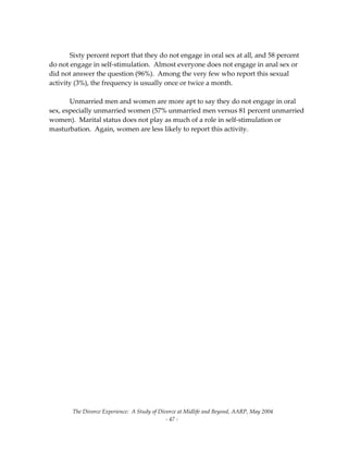 The Divorce Experience:  A Study of Divorce at Midlife and Beyond, AARP, May 2004 
  ‐ 47 ‐ 
 
  Sixty percent report that they do not engage in oral sex at all, and 58 percent 
do not engage in self‐stimulation.  Almost everyone does not engage in anal sex or 
did not answer the question (96%).  Among the very few who report this sexual 
activity (3%), the frequency is usually once or twice a month.   
 
  Unmarried men and women are more apt to say they do not engage in oral 
sex, especially unmarried women (57% unmarried men versus 81 percent unmarried 
women).  Marital status does not play as much of a role in self‐stimulation or 
masturbation.  Again, women are less likely to report this activity. 
 