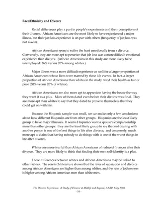 The Divorce Experience:  A Study of Divorce at Midlife and Beyond, AARP, May 2004 
  ‐ 54 ‐ 
Race/Ethnicity and Divorce 
 
  Racial differences play a part in people’s experiences and their perceptions of 
their divorce.  African Americans are the most likely to have experienced a major 
illness, but their job loss experience is on par with others (frequency of job loss was 
not asked).  
 
  African Americans seem to suffer the least emotionally from a divorce.  
Conversely, they are more apt to perceive that job loss was a more difficult emotional 
experience than divorce.  (African Americans in this study are more likely to be 
unemployed: 26% versus 20% among whites.)   
 
  Major illness was a more difficult experience as well for a larger proportion of 
African Americans whose lives were marred by these life events.  In fact, a larger 
proportion of African Americans than whites in the study rated their health as fair or 
poor (30% versus 20% of whites). 
 
  African Americans are also more apt to appreciate having the house the way 
they want it as a plus.   More of them dated even before their divorce was final.  They 
are more apt than whites to say that they dated to prove to themselves that they 
could get on with life. 
  
  Because the Hispanic sample was small, we can make only a few conclusions 
about how different Hispanics are from other groups.  Hispanics are the least likely 
group to have major illnesses.  It seems Hispanics want a spouse’s companionship 
more than other groups:  they are the least likely group to say that not dealing with 
another person is one of the best things in life after divorce;  and conversely, much 
more apt to claim that having nobody to do things with is one of the worst things in 
life after divorce.   
 
  Whites are more fearful than African Americans of reduced finances after their 
divorce.  They are more likely to think that finding their own self‐identity is a plus.   
 
These differences between whites and African Americans may be linked to 
other factors.  The research literature shows that the rates of separation and divorce 
among African Americans are higher than among whites, and the rate of joblessness 
is higher among African American men than white men. 
 