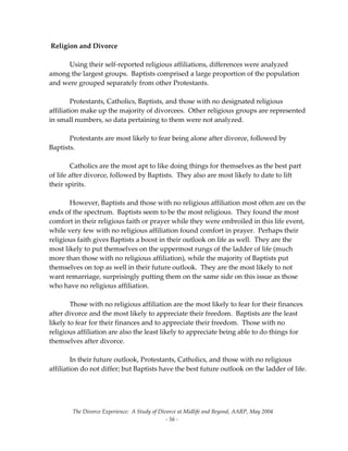 The Divorce Experience:  A Study of Divorce at Midlife and Beyond, AARP, May 2004 
  ‐ 56 ‐ 
 Religion and Divorce 
 
  Using their self‐reported religious affiliations, differences were analyzed 
among the largest groups.  Baptists comprised a large proportion of the population 
and were grouped separately from other Protestants. 
 
  Protestants, Catholics, Baptists, and those with no designated religious 
affiliation make up the majority of divorcees.  Other religious groups are represented 
in small numbers, so data pertaining to them were not analyzed. 
 
  Protestants are most likely to fear being alone after divorce, followed by 
Baptists. 
 
  Catholics are the most apt to like doing things for themselves as the best part 
of life after divorce, followed by Baptists.  They also are most likely to date to lift 
their spirits.   
 
  However, Baptists and those with no religious affiliation most often are on the 
ends of the spectrum.  Baptists seem to be the most religious.  They found the most 
comfort in their religious faith or prayer while they were embroiled in this life event, 
while very few with no religious affiliation found comfort in prayer.  Perhaps their 
religious faith gives Baptists a boost in their outlook on life as well.  They are the 
most likely to put themselves on the uppermost rungs of the ladder of life (much 
more than those with no religious affiliation), while the majority of Baptists put 
themselves on top as well in their future outlook.  They are the most likely to not 
want remarriage, surprisingly putting them on the same side on this issue as those 
who have no religious affiliation.   
 
  Those with no religious affiliation are the most likely to fear for their finances 
after divorce and the most likely to appreciate their freedom.  Baptists are the least 
likely to fear for their finances and to appreciate their freedom.  Those with no 
religious affiliation are also the least likely to appreciate being able to do things for 
themselves after divorce.   
 
  In their future outlook, Protestants, Catholics, and those with no religious 
affiliation do not differ; but Baptists have the best future outlook on the ladder of life.   
 
 