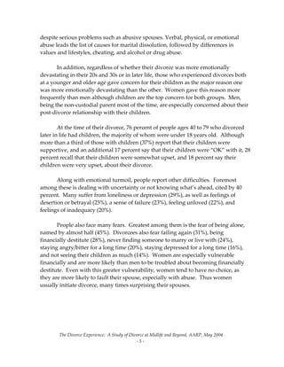 The Divorce Experience:  A Study of Divorce at Midlife and Beyond, AARP, May 2004 
  ‐ 5 ‐ 
despite serious problems such as abusive spouses. Verbal, physical, or emotional 
abuse leads the list of causes for marital dissolution, followed by differences in 
values and lifestyles, cheating, and alcohol or drug abuse. 
 
  In addition, regardless of whether their divorce was more emotionally 
devastating in their 20s and 30s or in later life, those who experienced divorces both 
at a younger and older age gave concern for their children as the major reason one 
was more emotionally devastating than the other.  Women gave this reason more 
frequently than men although children are the top concern for both groups.  Men, 
being the non‐custodial parent most of the time, are especially concerned about their 
post‐divorce relationship with their children.   
 
  At the time of their divorce, 76 percent of people ages 40 to 79 who divorced 
later in life had children, the majority of whom were under 18 years old.  Although 
more than a third of those with children (37%) report that their children were 
supportive, and an additional 17 percent say that their children were “OK” with it, 28 
percent recall that their children were somewhat upset, and 18 percent say their 
children were very upset, about their divorce. 
 
  Along with emotional turmoil, people report other difficulties.  Foremost 
among these is dealing with uncertainty or not knowing what’s ahead, cited by 40 
percent.  Many suffer from loneliness or depression (29%), as well as feelings of 
desertion or betrayal (25%), a sense of failure (23%), feeling unloved (22%), and 
feelings of inadequacy (20%). 
 
  People also face many fears.  Greatest among them is the fear of being alone, 
named by almost half (45%).  Divorcees also fear failing again (31%), being 
financially destitute (28%), never finding someone to marry or live with (24%), 
staying angry/bitter for a long time (20%), staying depressed for a long time (16%), 
and not seeing their children as much (14%).  Women are especially vulnerable 
financially and are more likely than men to be troubled about becoming financially 
destitute.  Even with this greater vulnerability, women tend to have no choice, as 
they are more likely to fault their spouse, especially with abuse.  Thus women 
usually initiate divorce, many times surprising their spouses. 
 
 
 