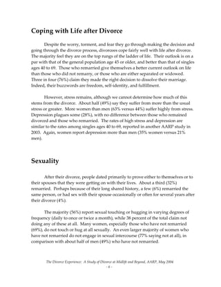 The Divorce Experience:  A Study of Divorce at Midlife and Beyond, AARP, May 2004 
  ‐ 6 ‐ 
Coping with Life after Divorce 
 
  Despite the worry, torment, and fear they go through making the decision and 
going through the divorce process, divorcees cope fairly well with life after divorce.  
The majority feel they are on the top rungs of the ladder of life.  Their outlook is on a  
par with that of the general population age 45 or older, and better than that of singles 
ages 40 to 69.  Those who remarried give themselves a better current outlook on life 
than those who did not remarry, or those who are either separated or widowed.   
Three in four (76%) claim they made the right decision to dissolve their marriage.   
Indeed, their buzzwords are freedom, self‐identity, and fulfillment.  
 
  However, stress remains, although we cannot determine how much of this 
stems from the divorce.  About half (49%) say they suffer from more than the usual 
stress or greater.  More women than men (63% versus 44%) suffer highly from stress.   
Depression plagues some (28%), with no difference between those who remained 
divorced and those who remarried.  The rates of high stress and depression are 
similar to the rates among singles ages 40 to 69, reported in another AARP study in 
2003.  Again, women report depression more than men (35% women versus 21% 
men).   
 
 
Sexuality 
 
  After their divorce, people dated primarily to prove either to themselves or to 
their spouses that they were getting on with their lives.  About a third (32%) 
remarried.  Perhaps because of their long shared history, a few (6%) remarried the 
same person, or had sex with their spouse occasionally or often for several years after 
their divorce (4%). 
 
  The majority (56%) report sexual touching or hugging in varying degrees of 
frequency (daily to once or twice a month), while 38 percent of the total claim not 
doing any of these at all.  Many women, especially those who have not remarried 
(69%), do not touch or hug at all sexually.  An even larger majority of women who 
have not remarried do not engage in sexual intercourse (77% saying not at all), in 
comparison with about half of men (49%) who have not remarried. 
 
   
 