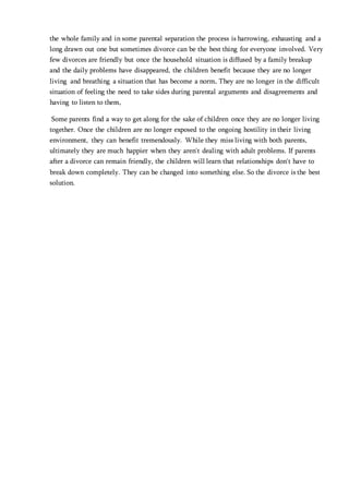 the whole family and in some parental separation the process is harrowing, exhausting and a
long drawn out one but sometimes divorce can be the best thing for everyone involved. Very
few divorces are friendly but once the household situation is diffused by a family breakup
and the daily problems have disappeared, the children benefit because they are no longer
living and breathing a situation that has become a norm, They are no longer in the difficult
situation of feeling the need to take sides during parental arguments and disagreements and
having to listen to them,
Some parents find a way to get along for the sake of children once they are no longer living
together. Once the children are no longer exposed to the ongoing hostility in their living
environment, they can benefit tremendously. While they miss living with both parents,
ultimately they are much happier when they aren't dealing with adult problems. If parents
after a divorce can remain friendly, the children will learn that relationships don't have to
break down completely. They can be changed into something else. So the divorce is the best
solution.
 